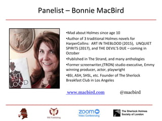 Panelist – Bonnie MacBird
•Mad about Holmes since age 10
•Author of 3 traditional Holmes novels for
HarperCollins: ART IN THEBLOOD (2015), UNQUIET
SPIRITS (2017), and THE DEVIL’S DUE – coming in
October
•Published in The Strand, and many anthologies
•Former screenwriter,(TRON) studio executive, Emmy
winning producer, actor, playwright
•BSI, ASH, SHSL, etc. Founder of The Sherlock
Breakfast Club in Los Angeles
www.macbird.com @macbird
 