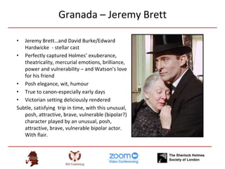 Granada – Jeremy Brett
• Jeremy Brett…and David Burke/Edward
Hardwicke - stellar cast
• Perfectly captured Holmes’ exuberance,
theatricality, mercurial emotions, brilliance,
power and vulnerability – and Watson’s love
for his friend
• Posh elegance, wit, humour
• True to canon-especially early days
• Victorian setting deliciously rendered
Subtle, satisfying trip in time, with this unusual,
posh, attractive, brave, vulnerable (bipolar?)
character played by an unusual, posh,
attractive, brave, vulnerable bipolar actor.
With flair.
 