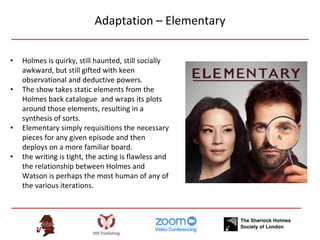 Adaptation – Elementary
• Holmes is quirky, still haunted, still socially
awkward, but still gifted with keen
observational and deductive powers.
• The show takes static elements from the
Holmes back catalogue and wraps its plots
around those elements, resulting in a
synthesis of sorts.
• Elementary simply requisitions the necessary
pieces for any given episode and then
deploys on a more familiar board.
• the writing is tight, the acting is flawless and
the relationship between Holmes and
Watson is perhaps the most human of any of
the various iterations.
 