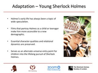 Adaptation – Young Sherlock Holmes
• Holmes’s early life has always been a topic of
wide speculation.
• Films that portray Holmes as a child or teenager
make him more accessible to a new
demographic.
• Essential character qualities and relational
dynamics are preserved.
• Serves as an alternate universe entry point for
children into the lifelong pursuit of Sherlock
Holmes.
 