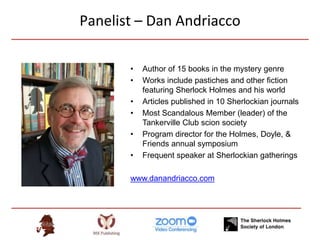 Panelist – Dan Andriacco
• Author of 15 books in the mystery genre
• Works include pastiches and other fiction
featuring Sherlock Holmes and his world
• Articles published in 10 Sherlockian journals
• Most Scandalous Member (leader) of the
Tankerville Club scion society
• Program director for the Holmes, Doyle, &
Friends annual symposium
• Frequent speaker at Sherlockian gatherings
www.danandriacco.com
 