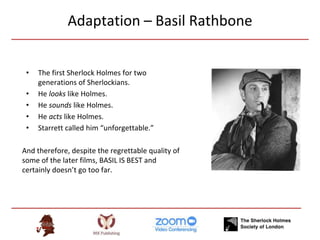 Adaptation – Basil Rathbone
• The first Sherlock Holmes for two
generations of Sherlockians.
• He looks like Holmes.
• He sounds like Holmes.
• He acts like Holmes.
• Starrett called him “unforgettable.”
And therefore, despite the regrettable quality of
some of the later films, BASIL IS BEST and
certainly doesn’t go too far.
 