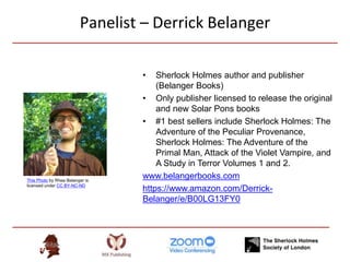 Panelist – Derrick Belanger
• Sherlock Holmes author and publisher
(Belanger Books)
• Only publisher licensed to release the original
and new Solar Pons books
• #1 best sellers include Sherlock Holmes: The
Adventure of the Peculiar Provenance,
Sherlock Holmes: The Adventure of the
Primal Man, Attack of the Violet Vampire, and
A Study in Terror Volumes 1 and 2.
www.belangerbooks.com
https://www.amazon.com/Derrick-
Belanger/e/B00LG13FY0
This Photo by Rhea Belanger is
licensed under CC BY-NC-ND
 
