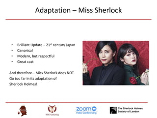 Adaptation – Miss Sherlock
• Brilliant Update – 21st century Japan
• Canonical
• Modern, but respectful
• Great cast
And therefore… Miss Sherlock does NOT
Go too far in its adaptation of
Sherlock Holmes!
 