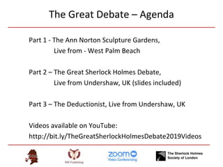 The Great Debate – Agenda
Part 1 - The Ann Norton Sculpture Gardens,
Live from - West Palm Beach
Part 2 – The Great Sherlock Holmes Debate,
Live from Undershaw, UK (slides included)
Part 3 – The Deductionist, Live from Undershaw, UK
Videos available on YouTube:
http://bit.ly/TheGreatSherlockHolmesDebate2019Videos
 
