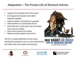 Adaptation – The Private Life of Sherlock Holmes
• Captures the comedic tone of the canon
• A strong woman besides Irene Adler:
Gabrielle Valladon
• Explores Holmes’ and Watson’s sexuality
• Shows Holmes as a spectacular failure
• Gives Mycroft a more active role, but shows
that even he is fallible
• Every main character has failed
• Makes everyone appear very human
The film is a great addendum to the canon,
showing the characters not as a new interpretation
but rather with more depth and humanity.
 