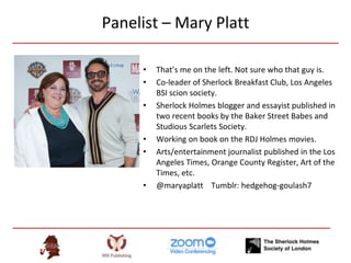 Panelist – Mary Platt
• That’s me on the left. Not sure who that guy is.
• Co-leader of Sherlock Breakfast Club, Los Angeles
BSI scion society.
• Sherlock Holmes blogger and essayist published in
two recent books by the Baker Street Babes and
Studious Scarlets Society.
• Working on book on the RDJ Holmes movies.
• Arts/entertainment journalist published in the Los
Angeles Times, Orange County Register, Art of the
Times, etc.
• @maryaplatt Tumblr: hedgehog-goulash7
 