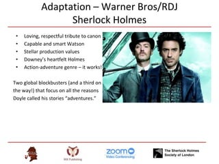 Adaptation – Warner Bros/RDJ
Sherlock Holmes
• Loving, respectful tribute to canon
• Capable and smart Watson
• Stellar production values
• Downey’s heartfelt Holmes
• Action-adventure genre – it works!
Two global blockbusters (and a third on
the way!) that focus on all the reasons
Doyle called his stories “adventures.”
 