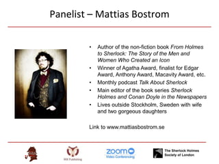 Panelist – Mattias Bostrom
• Author of the non-fiction book From Holmes
to Sherlock: The Story of the Men and
Women Who Created an Icon
• Winner of Agatha Award, finalist for Edgar
Award, Anthony Award, Macavity Award, etc.
• Monthly podcast Talk About Sherlock
• Main editor of the book series Sherlock
Holmes and Conan Doyle in the Newspapers
• Lives outside Stockholm, Sweden with wife
and two gorgeous daughters
Link to www.mattiasbostrom.se
 