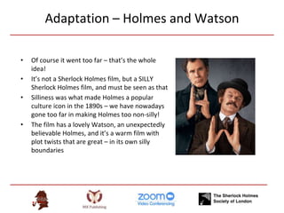 Adaptation – Holmes and Watson
• Of course it went too far – that’s the whole
idea!
• It’s not a Sherlock Holmes film, but a SILLY
Sherlock Holmes film, and must be seen as that
• Silliness was what made Holmes a popular
culture icon in the 1890s – we have nowadays
gone too far in making Holmes too non-silly!
• The film has a lovely Watson, an unexpectedly
believable Holmes, and it’s a warm film with
plot twists that are great – in its own silly
boundaries
 