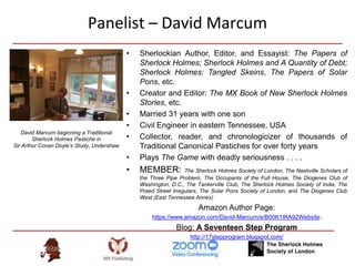 Panelist – David Marcum
• Sherlockian Author, Editor, and Essayist: The Papers of
Sherlock Holmes; Sherlock Holmes and A Quantity of Debt;
Sherlock Holmes: Tangled Skeins, The Papers of Solar
Pons, etc.
• Creator and Editor: The MX Book of New Sherlock Holmes
Stories, etc.
• Married 31 years with one son
• Civil Engineer in eastern Tennessee, USA
• Collector, reader, and chronologicizer of thousands of
Traditional Canonical Pastiches for over forty years
• Plays The Game with deadly seriousness . . . .
• MEMBER: The Sherlock Holmes Society of London, The Nashville Scholars of
the Three Pipe Problem, The Occupants of the Full House, The Diogenes Club of
Washington, D.C., The Tankerville Club, The Sherlock Holmes Society of India, The
Praed Street Irregulars, The Solar Pons Society of London, and The Diogenes Club
West (East Tennessee Annex)
Amazon Author Page:
https://www.amazon.com/David-Marcum/e/B00K1IKA92Website:
Blog: A Seventeen Step Program
http://17stepprogram.blogspot.com/
David Marcum beginning a Traditional
Sherlock Holmes Pastiche in
Sir Arthur Conan Doyle’s Study, Undershaw
 