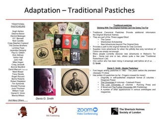 Adaptation – Traditional Pastiches
Traditional pastiches
Sticking With The Original Holmes Can’t be Going Too Far
• Traditional Canonical Pastiches Provide additional information
the Original Sherlock Holmes
• They are part of the Three-Legged Stool:
• The Canon
• Sherlockian Scholarship
• New Adventures beyond The Original Sixty
• Provides a path to the original Holmes for new Converts
• Supplies more adventures for when the pitifully few sixty narratives of
Canon are simply not enough.
• Many people currently discover new adventures in Watson’s Tin
Box – Some just one or two, others quite a few (see “Traditional
Pasticheurs” List)
• One author who has been doing it amazingly well before all of us . . .
O. Smith
Denis O. Smith – Master Pasticheur
• First began writing pastiches in 1982 – Two years before the premiere
Granada TV show
• Has written 43 pastiches (so far – Fingers crossed for more!)
• Originally in self-published chapbook format (5 volumes –
Diogenes Press)
• The Chronicles (4 volumes – Calabash Press)
• The Lost Chronicles (2 volumes – Running Press and
• A Novel and The Further Chronicles (MX Publishing)
• A number of other appearances in various anthologies and
magazines
TRADITIONAL
PASTICHEURS
Hugh Ashton
Deanna Baran
Derrick Belanger
S.F. Bennett
Nick Cardillo
Craig Stephen Copland
The Davies Brothers
Lyndsay Faye
Jayantika Ganguly
Paul D. Gilbert
Dick Gillman
Arthur Hall
John Hall
Mike Hogan
Craig Janacek
Bonnie MacBird
David Marcum (That’s me!)
Mark Mower
Tracy Revels
Roger Riccard
Barrie Roberts
Robert Stapleton
Tim Symonds
Donald Thomas
June Thomson
William Todd
Daniel D. Victor
Marcia Wilson
And Many Others . . . .
Denis O. Smith
 