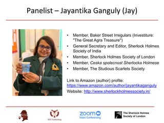 Panelist – Jayantika Ganguly (Jay)
• Member, Baker Street Irregulars (Investiture:
"The Great Agra Treasure")
• General Secretary and Editor, Sherlock Holmes
Society of India
• Member, Sherlock Holmes Society of London
• Member, Ceska spolecnost Sherlocka Holmese
• Member, The Studious Scarlets Society
Link to Amazon (author) profile:
https://www.amazon.com/author/jayantikaganguly
Website: http://www.sherlockholmessociety.in/
 