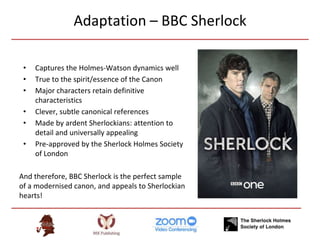 Adaptation – BBC Sherlock
• Captures the Holmes-Watson dynamics well
• True to the spirit/essence of the Canon
• Major characters retain definitive
characteristics
• Clever, subtle canonical references
• Made by ardent Sherlockians: attention to
detail and universally appealing
• Pre-approved by the Sherlock Holmes Society
of London
And therefore, BBC Sherlock is the perfect sample
of a modernised canon, and appeals to Sherlockian
hearts!
 