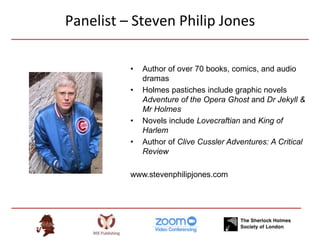 Panelist – Steven Philip Jones
• Author of over 70 books, comics, and audio
dramas
• Holmes pastiches include graphic novels
Adventure of the Opera Ghost and Dr Jekyll &
Mr Holmes
• Novels include Lovecraftian and King of
Harlem
• Author of Clive Cussler Adventures: A Critical
Review
www.stevenphilipjones.com
 