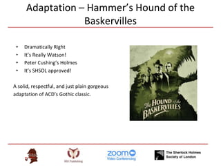 Adaptation – Hammer’s Hound of the
Baskervilles
• Dramatically Right
• It’s Really Watson!
• Peter Cushing’s Holmes
• It’s SHSOL approved!
A solid, respectful, and just plain gorgeous
adaptation of ACD’s Gothic classic.
 