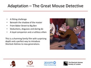 Adaptation – The Great Mouse Detective
• A fitting challenge
• Beneath the shadow of the master
• From Baker Street to Big Ben
• Deductions, disguises and daring do
• A loyal companion and a ruthless villain
This is a charming family film with surprising
depth and a perfect way to introduce
Sherlock Holmes to new generations.
 