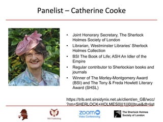 Panelist – Catherine Cooke
• Joint Honorary Secretary, The Sherlock
Holmes Society of London
• Librarian, Westminster Libraries’ Sherlock
Holmes Collection
• BSI The Book of Life; ASH An Idler of the
Empire
• Regular contributor to Sherlockian books and
journals
• Winner of The Morley-Montgomery Award
(BSI) and The Tony & Freda Howlett Literary
Award (SHSL)
https://trib.ent.sirsidynix.net.uk/client/en_GB/wcc/
?rm=SHERLOCK+HOLMES0|||1|||0|||true&dt=list
 