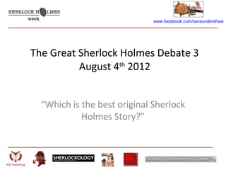 www.facebook.com/saveundershaw




The Great Sherlock Holmes Debate 3
          August 4th 2012


  “Which is the best original Sherlock
            Holmes Story?”
 