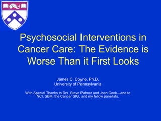 Psychosocial Interventions in
Cancer Care: The Evidence is
 Worse Than it First Looks
                  James C. Coyne, Ph.D.
                 University of Pennsylvania

 With Special Thanks to Drs. Steve Palmer and Joan Cook—and to
       NCI, SBM, the Cancer SIG, and my fellow panelists.
 