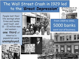 People lost their
life savings when
firms and banks
went bust, and
12 - 15 million men
and women –
one third of
America's
population were
unemployed.
The Wall Street Crash in 1929 led
to the ‘Great Depression’.
People outside a closed bank during
the Great Depression.
From 1929 to 1932,
5000 banks
went out of business.
 