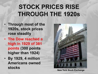 STOCK PRICES RISE
THROUGH THE 1920s
• Through most of the
1920s, stock prices
rose steadily
• The Dow reached a
high in 1929 of 381
points (300 points
higher than 1924)
• By 1929, 4 million
Americans owned
stocks
New York Stock Exchange
 