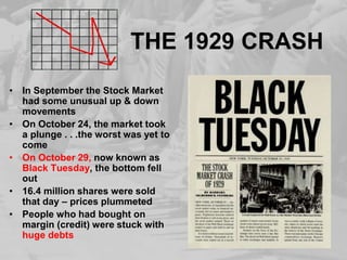 THE 1929 CRASH
• In September the Stock Market
had some unusual up & down
movements
• On October 24, the market took
a plunge . . .the worst was yet to
come
• On October 29, now known as
Black Tuesday, the bottom fell
out
• 16.4 million shares were sold
that day – prices plummeted
• People who had bought on
margin (credit) were stuck with
huge debts
 