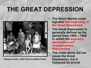 THE GREAT DEPRESSION
• The Stock Market crash
signaled the beginning of
the Great Depression
• The Great Depression is
generally defined as the
period from 1929 – 1940
in which the economy
plummeted and
unemployment
skyrocketed
• The crash alone did not
cause the Great
Depression, but it
hastened its arrival
Alabama family, 1938 Photo by Walter Evans
 