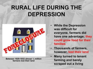 RURAL LIFE DURING THE
DEPRESSION
• While the Depression
was difficult for
everyone, farmers did
have one advantage; they
could grow food for their
families
• Thousands of farmers,
however, lost their land
• Many turned to tenant
farming and barely
scraped out a living
Between 1929-1932 almost ½ million
farmers lost their land
 