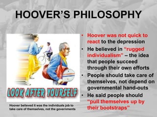 HOOVER’S PHILOSOPHY
• Hoover was not quick to
react to the depression
• He believed in “rugged
individualism” – the idea
that people succeed
through their own efforts
• People should take care of
themselves, not depend on
governmental hand-outs
• He said people should
“pull themselves up by
their bootstraps”
Hoover believed it was the individuals job to
take care of themselves, not the governments
 