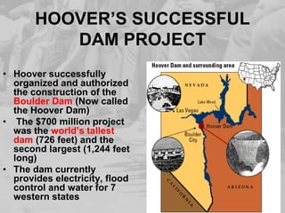 HOOVER’S SUCCESSFUL
DAM PROJECT
• Hoover successfully
organized and authorized
the construction of the
Boulder Dam (Now called
the Hoover Dam)
• The $700 million project
was the world’s tallest
dam (726 feet) and the
second largest (1,244 feet
long)
• The dam currently
provides electricity, flood
control and water for 7
western states
 