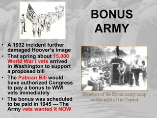 BONUS
ARMY
• A 1932 incident further
damaged Hoover’s image
• That spring about 15,000
World War I vets arrived
in Washington to support
a proposed bill
• The Patman Bill would
have authorized Congress
to pay a bonus to WWI
vets immediately
• The bonus was scheduled
to be paid in 1945 --- The
Army vets wanted it NOW
 