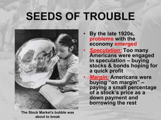 SEEDS OF TROUBLEBy the late 1920s, problems with the economy emergedSpeculation:Too many Americans were engaged in speculation – buying stocks & bonds hoping for a quick profitMargin:Americans were buying “on margin” – paying a small percentage of a stock’s price as a downpayment and borrowing the restThe Stock Market’s bubble was about to break