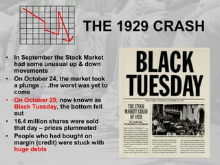 THE 1929 CRASHIn September the Stock Market had some unusual up & down movementsOn October 24, the market took a plunge . . .the worst was yet to comeOn October 29, now known as Black Tuesday, the bottom fell out16.4 million shares were sold that day – prices plummetedPeople who had bought on margin (credit) were stuck with huge debts