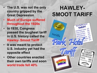 HAWLEY-SMOOT TARIFFThe U.S. was not the only country gripped by the Great DepressionMuch of Europe suffered throughout the 1920sIn 1930, Congress passed the toughest tariff in U.S. history called the Hawley- Smoot TariffIt was meant to protect U.S. industry yet had the opposite effectOther countries enacted their own tariffs and soon world trade fell 40%