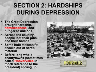SECTION 2: HARDSHIPS DURING DEPRESSIONThe Great Depression brought hardship, homelessness, and hunger to millionsAcross the country, people lost their jobs, and their homesSome built makeshifts shacks out of scrap materialBefore long whole shantytowns (sometimes called Hoovervilles in mock reference to the president) sprung up