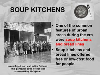 SOUP KITCHENSOne of the common features of urban areas during the era were soup kitchens and bread linesSoup kitchens and bread lines offered free or low-cost food for peopleUnemployed men wait in line for food – this particular soup kitchen was sponsored by Al Capone