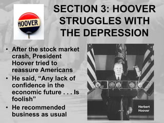 SECTION 3: HOOVER STRUGGLES WITH THE DEPRESSIONAfter the stock market crash, President Hoover tried to reassure AmericansHe said, “Any lack of confidence in the economic future . . . Is foolish”He recommended business as usualHerbert Hoover