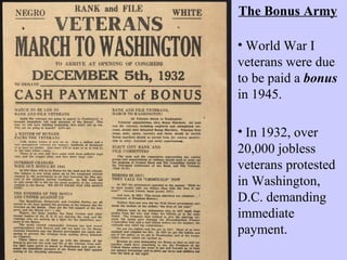 • In 1932, over
20,000 jobless
veterans protested
in Washington,
D.C. demanding
immediate
payment.
• World War I
veterans were due
to be paid a bonus
in 1945.
The Bonus Army
 