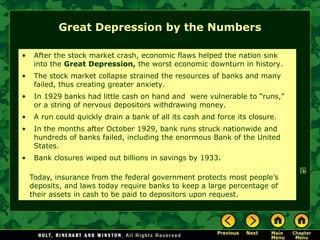 Great Depression by the Numbers
• After the stock market crash, economic flaws helped the nation sink
into the Great Depression, the worst economic downturn in history.
• The stock market collapse strained the resources of banks and many
failed, thus creating greater anxiety.
• In 1929 banks had little cash on hand and were vulnerable to “runs,”
or a string of nervous depositors withdrawing money.
• A run could quickly drain a bank of all its cash and force its closure.
• In the months after October 1929, bank runs struck nationwide and
hundreds of banks failed, including the enormous Bank of the United
States.
• Bank closures wiped out billions in savings by 1933.
Today, insurance from the federal government protects most people’s
deposits, and laws today require banks to keep a large percentage of
their assets in cash to be paid to depositors upon request.
 
