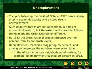 Unemployment
• The year following the crash of October 1929 saw a sharp
drop in economic activity and a steep rise in
unemployment.
• Such negative trends are not uncommon in times of
economic downturn, but the extent and duration of these
trends made the Great Depression different.
• By 1933 the gross national product dropped over 40
percent from its pre-crash levels.
• Unemployment reached a staggering 25 percent, and
among some groups the numbers were even higher:
– In the African American neighborhood of Harlem, for
example, unemployment reached 50 percent in 1932.
 
