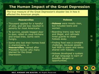 The Human Impact of the Great Depression
Hoboes
• Hoboes were mostly men,
but included teens and
women.
• Boarding trains was hard
and illegal, and railroads
hired guards to chase
hoboes away.
• Finding food was a constant
challenge, because people
had little to spare and rarely
shared with hoboes.
• Hoboes developed a system
of sign language to warn of
possible dangers or
opportunities.
The true measure of the Great Depression’s disaster lies in how it
affected the American people.
Hoovervilles
• Thousand applied for a handful
of jobs, and job loss resulted in
poverty for most Americans.
• To survive, people begged door
to door, relied on soup kitchens
and bread lines. Some went
hungry.
• Some who lost their homes lived
in shantytowns, or
Hoovervilles, named after
President Hoover who many
blamed for the Great
Depression.
 
