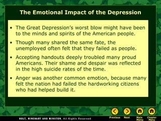 The Emotional Impact of the Depression
• The Great Depression’s worst blow might have been
to the minds and spirits of the American people.
• Though many shared the same fate, the
unemployed often felt that they failed as people.
• Accepting handouts deeply troubled many proud
Americans. Their shame and despair was reflected
in the high suicide rates of the time.
• Anger was another common emotion, because many
felt the nation had failed the hardworking citizens
who had helped build it.
 
