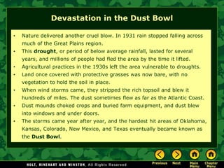 Devastation in the Dust Bowl
• Nature delivered another cruel blow. In 1931 rain stopped falling across
much of the Great Plains region.
• This drought, or period of below average rainfall, lasted for several
years, and millions of people had fled the area by the time it lifted.
• Agricultural practices in the 1930s left the area vulnerable to droughts.
• Land once covered with protective grasses was now bare, with no
vegetation to hold the soil in place.
• When wind storms came, they stripped the rich topsoil and blew it
hundreds of miles. The dust sometimes flew as far as the Atlantic Coast.
• Dust mounds choked crops and buried farm equipment, and dust blew
into windows and under doors.
• The storms came year after year, and the hardest hit areas of Oklahoma,
Kansas, Colorado, New Mexico, and Texas eventually became known as
the Dust Bowl.
 
