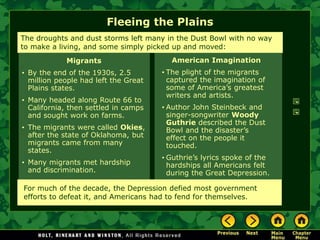 Fleeing the Plains
American Imagination
• The plight of the migrants
captured the imagination of
some of America’s greatest
writers and artists.
• Author John Steinbeck and
singer-songwriter Woody
Guthrie described the Dust
Bowl and the disaster’s
effect on the people it
touched.
• Guthrie’s lyrics spoke of the
hardships all Americans felt
during the Great Depression.
The droughts and dust storms left many in the Dust Bowl with no way
to make a living, and some simply picked up and moved:
Migrants
• By the end of the 1930s, 2.5
million people had left the Great
Plains states.
• Many headed along Route 66 to
California, then settled in camps
and sought work on farms.
• The migrants were called Okies,
after the state of Oklahoma, but
migrants came from many
states.
• Many migrants met hardship
and discrimination.
For much of the decade, the Depression defied most government
efforts to defeat it, and Americans had to fend for themselves.
 