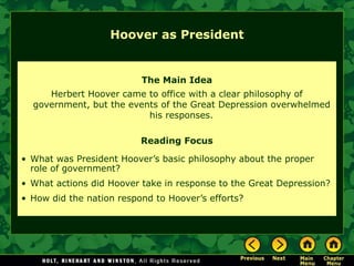 The Main Idea
Herbert Hoover came to office with a clear philosophy of
government, but the events of the Great Depression overwhelmed
his responses.
Reading Focus
• What was President Hoover’s basic philosophy about the proper
role of government?
• What actions did Hoover take in response to the Great Depression?
• How did the nation respond to Hoover’s efforts?
Hoover as President
 