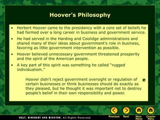 Hoover’s Philosophy
• Herbert Hoover came to the presidency with a core set of beliefs he
had formed over a long career in business and government service.
• He had served in the Harding and Coolidge administrations and
shared many of their ideas about government’s role in business,
favoring as little government intervention as possible.
• Hoover believed unnecessary government threatened prosperity
and the spirit of the American people.
• A key part of this spirit was something he called “rugged
individualism.”
Hoover didn’t reject government oversight or regulation of
certain businesses or think businesses should do exactly as
they pleased, but he thought it was important not to destroy
people’s belief in their own responsibility and power.
 