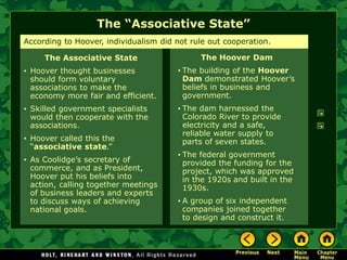 The “Associative State”
The Hoover Dam
• The building of the Hoover
Dam demonstrated Hoover’s
beliefs in business and
government.
• The dam harnessed the
Colorado River to provide
electricity and a safe,
reliable water supply to
parts of seven states.
• The federal government
provided the funding for the
project, which was approved
in the 1920s and built in the
1930s.
• A group of six independent
companies joined together
to design and construct it.
According to Hoover, individualism did not rule out cooperation.
The Associative State
• Hoover thought businesses
should form voluntary
associations to make the
economy more fair and efficient.
• Skilled government specialists
would then cooperate with the
associations.
• Hoover called this the
“associative state.”
• As Coolidge’s secretary of
commerce, and as President,
Hoover put his beliefs into
action, calling together meetings
of business leaders and experts
to discuss ways of achieving
national goals.
 