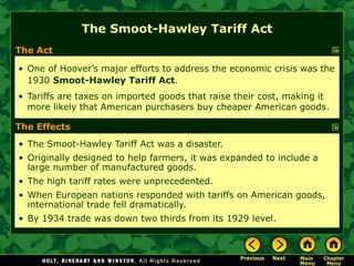 The Act
• One of Hoover’s major efforts to address the economic crisis was the
1930 Smoot-Hawley Tariff Act.
• Tariffs are taxes on imported goods that raise their cost, making it
more likely that American purchasers buy cheaper American goods.
• The Smoot-Hawley Tariff Act was a disaster.
• Originally designed to help farmers, it was expanded to include a
large number of manufactured goods.
• The high tariff rates were unprecedented.
• When European nations responded with tariffs on American goods,
international trade fell dramatically.
• By 1934 trade was down two thirds from its 1929 level.
The Smoot-Hawley Tariff Act
The Effects
 