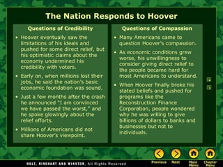 The Nation Responds to Hoover
Questions of Credibility
• Hoover eventually saw the
limitations of his ideals and
pushed for some direct relief, but
his optimistic claims about the
economy undermined his
credibility with voters.
• Early on, when millions lost their
jobs, he said the nation’s basic
economic foundation was sound.
• Just a few months after the crash
he announced “I am convinced
we have passed the worst,” and
he spoke glowingly about the
relief efforts.
• Millions of Americans did not
share Hoover’s viewpoint.
Questions of Compassion
• Many Americans came to
question Hoover’s compassion.
• As economic conditions grew
worse, his unwillingness to
consider giving direct relief to
the people became hard for
most Americans to understand.
• When Hoover finally broke his
stated beliefs and pushed for
programs like the
Reconstruction Finance
Corporation, people wondered
why he was willing to give
billions of dollars to banks and
businesses but not to
individuals.
 